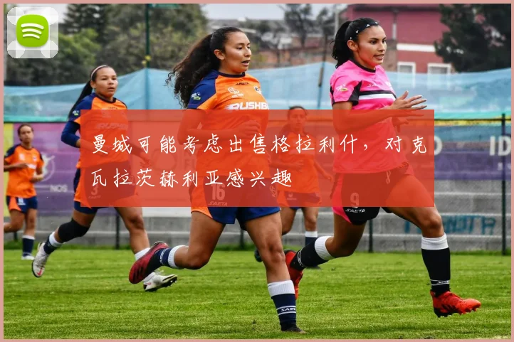 曼城可能考虑出售格拉利什，对克瓦拉茨赫利亚感兴趣