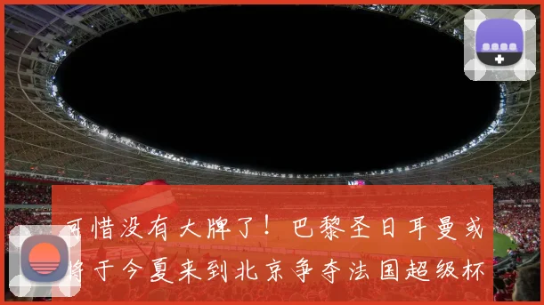 可惜没有大牌了！巴黎圣日耳曼或将于今夏来到北京争夺法国超级杯