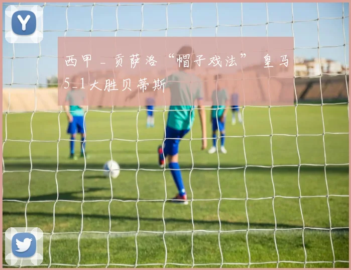 西甲 _ 贡萨洛“帽子戏法” 皇马5_1大胜贝蒂斯