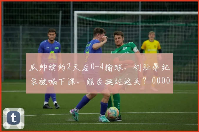 瓜帅续约2天后0-4输球，创耻辱纪录被喊下课，能否挺过这关？0000644