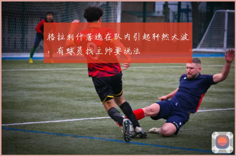 格拉利什落选在队内引起轩然大波，有球员找主帅要说法