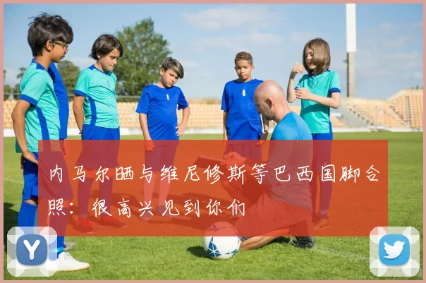 内马尔晒与维尼修斯等巴西国脚合照：很高兴见到你们