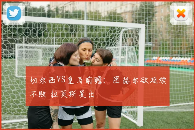 切尔西VS皇马前瞻：图赫尔欲延续不败 拉莫斯复出