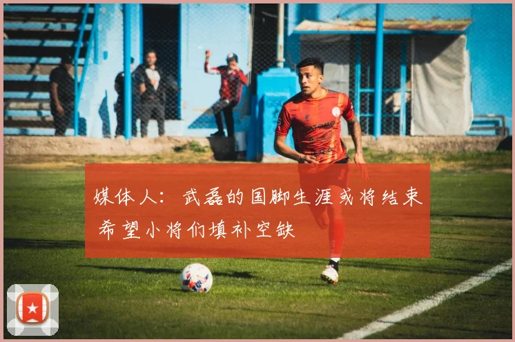 媒体人：武磊的国脚生涯或将结束 希望小将们填补空缺