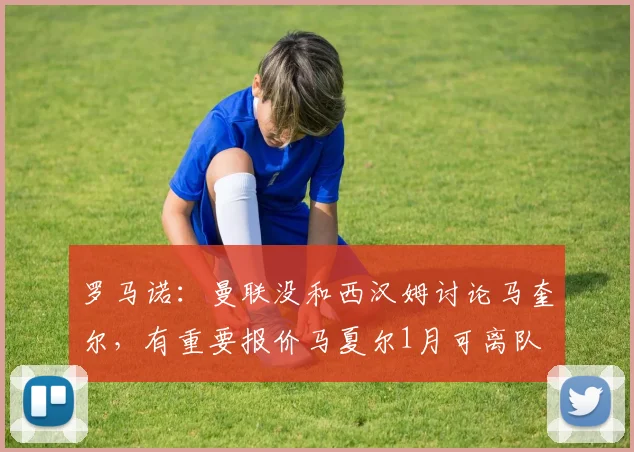 罗马诺：曼联没和西汉姆讨论马奎尔，有重要报价马夏尔1月可离队