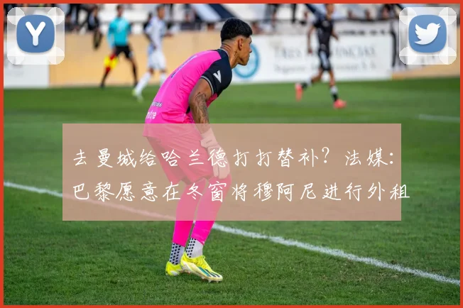 去曼城给哈兰德打打替补？法媒：巴黎愿意在冬窗将穆阿尼进行外租