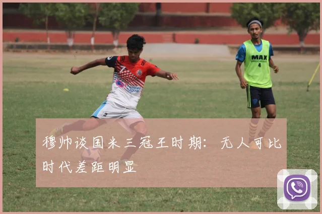穆帅谈国米三冠王时期：无人可比时代差距明显