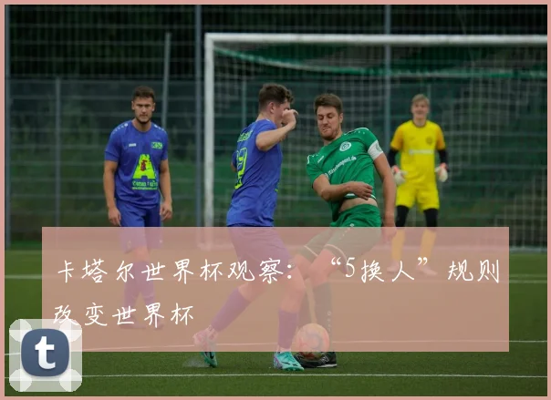 卡塔尔世界杯观察：“5换人”规则改变世界杯