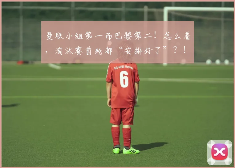 曼联小组第一而巴黎第二！怎么着，淘汰赛首轮都“安排好了”？！