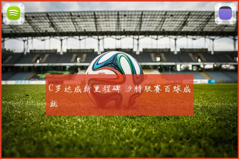 C罗达成新里程碑 沙特联赛百球成就