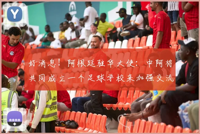 好消息！阿根廷驻华大使：中阿将共同成立一个足球学校来加强交流