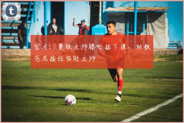官方：曼联主帅滕哈赫下课，助教范尼接任临时主帅