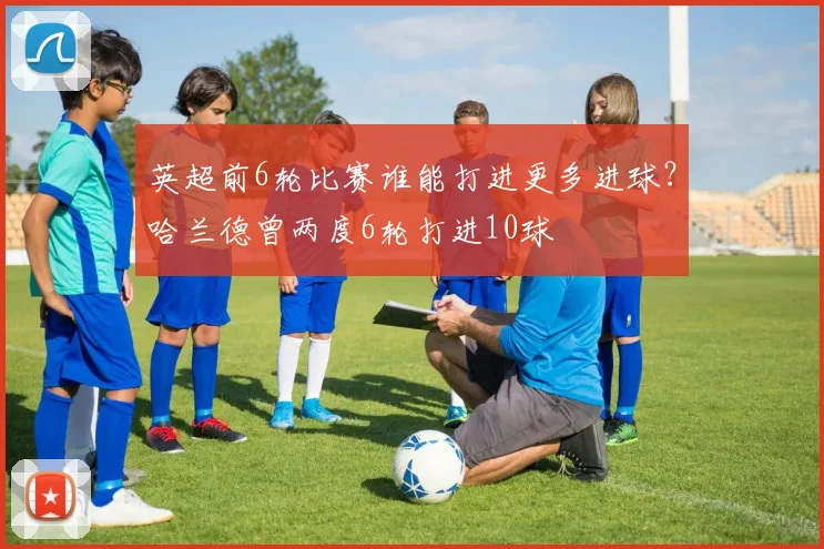 英超前6轮比赛谁能打进更多进球？哈兰德曾两度6轮打进10球
