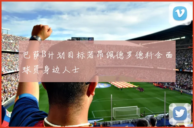 巴萨B计划目标若昂佩德罗德科会面球员身边人士