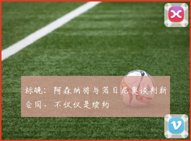 标晚：阿森纳将与若日尼奥谈判新合同，不仅仅是续约