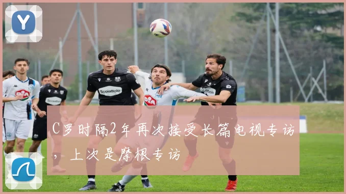 C罗时隔2年再次接受长篇电视专访，上次是摩根专访