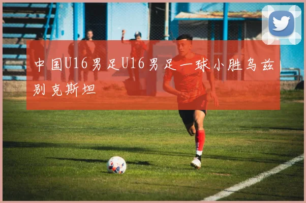 中国U16男足U16男足一球小胜乌兹别克斯坦