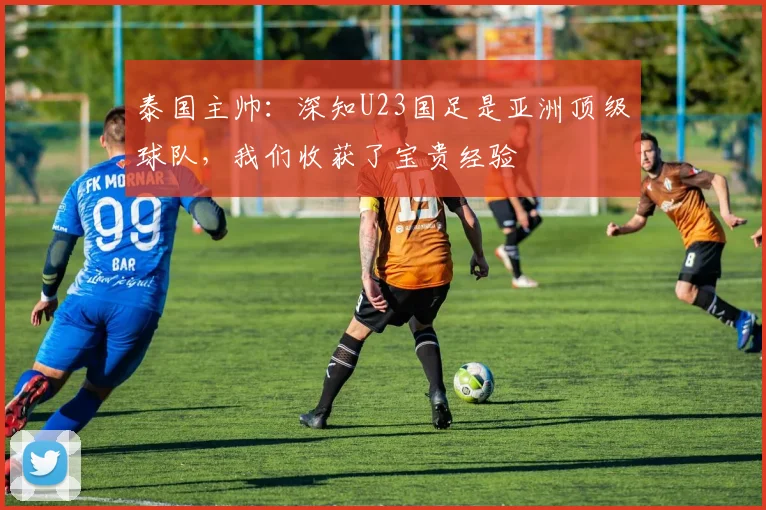 泰国主帅：深知U23国足是亚洲顶级球队，我们收获了宝贵经验