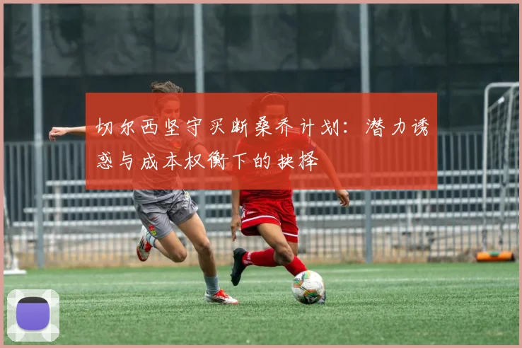 切尔西坚守买断桑乔计划：潜力诱惑与成本权衡下的抉择