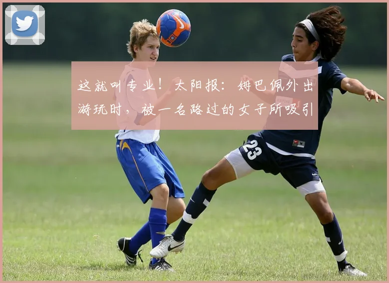 这就叫专业！太阳报：姆巴佩外出游玩时，被一名路过的女子所吸引