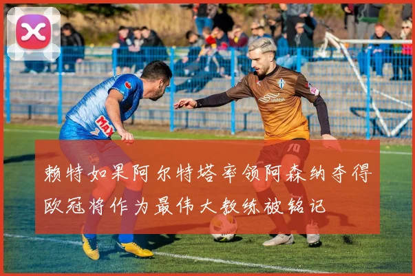 赖特如果阿尔特塔率领阿森纳夺得欧冠将作为最伟大教练被铭记