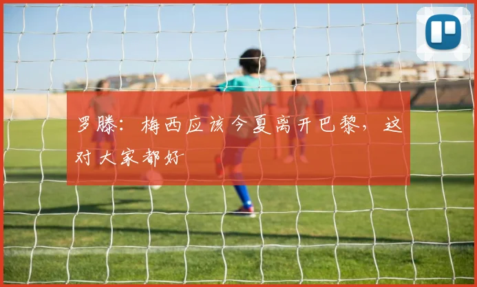 罗滕：梅西应该今夏离开巴黎，这对大家都好