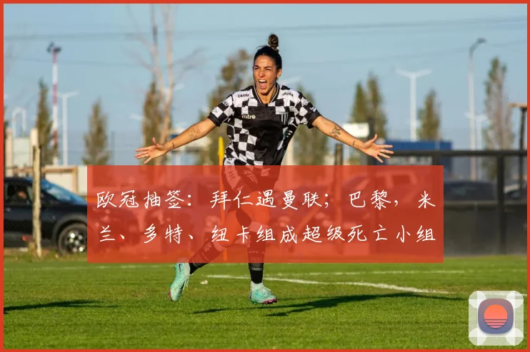 欧冠抽签：拜仁遇曼联；巴黎，米兰、多特、纽卡组成超级死亡小组