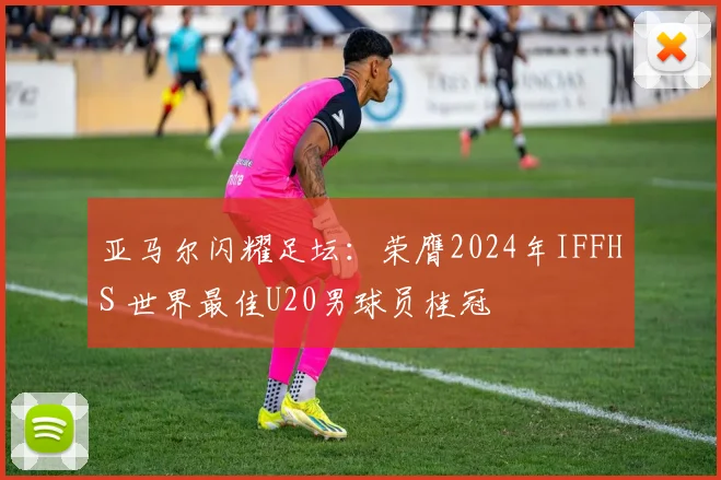 亚马尔闪耀足坛：荣膺2024年IFFHS 世界最佳U20男球员桂冠