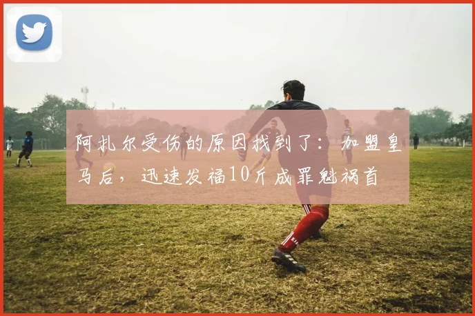 阿扎尔受伤的原因找到了：加盟皇马后，迅速发福10斤成罪魁祸首