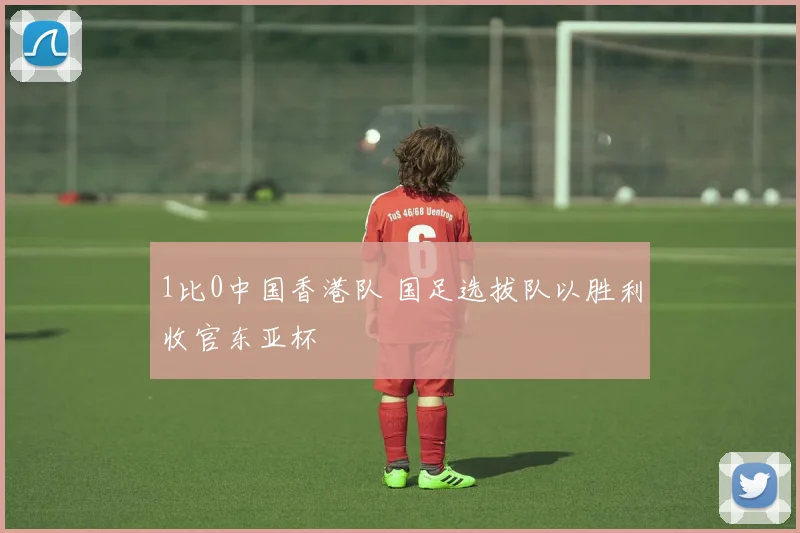 1比0中国香港队 国足选拔队以胜利收官东亚杯
