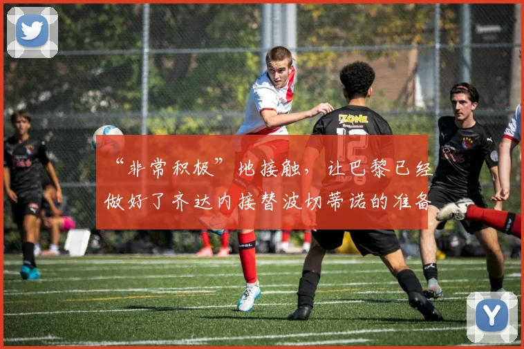 “非常积极”地接触，让巴黎已经做好了齐达内接替波切蒂诺的准备