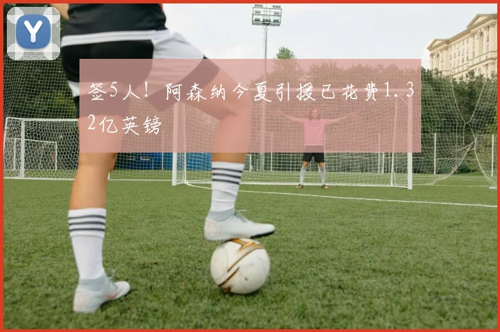 签5人！阿森纳今夏引援已花费1.32亿英镑