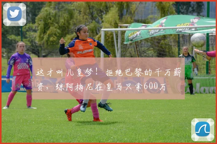 这才叫儿皇梦！拒绝巴黎的千万薪资，琼阿梅尼在皇马只拿600万