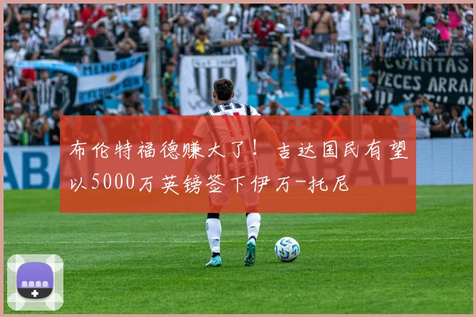 布伦特福德赚大了！吉达国民有望以5000万英镑签下伊万-托尼