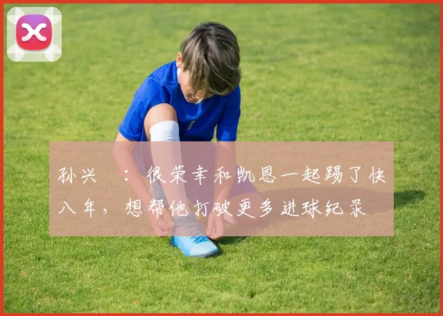 孙兴慜：很荣幸和凯恩一起踢了快八年，想帮他打破更多进球纪录