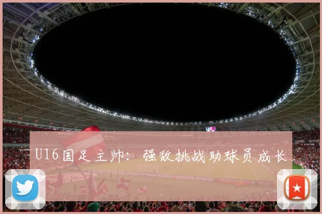 U16国足主帅：强敌挑战助球员成长
