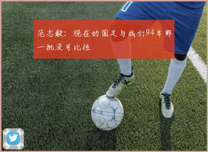 范志毅：现在的国足与我们94年那一批没可比性