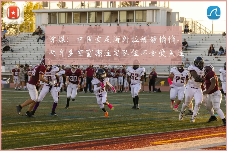 津媒：中国女足海外拉练静悄悄，两年多空窗期注定队伍不会受关注