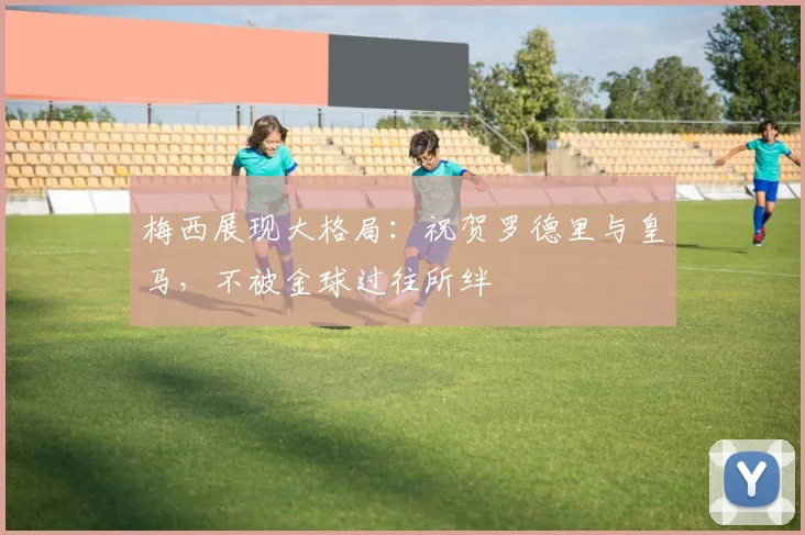 梅西展现大格局：祝贺罗德里与皇马，不被金球过往所绊