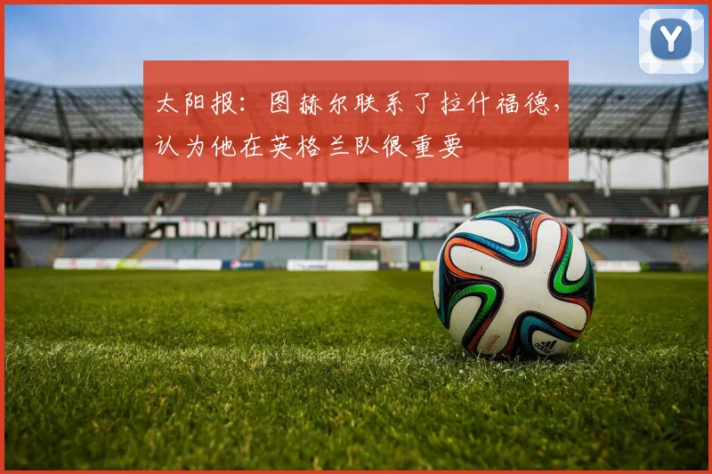 太阳报：图赫尔联系了拉什福德，认为他在英格兰队很重要