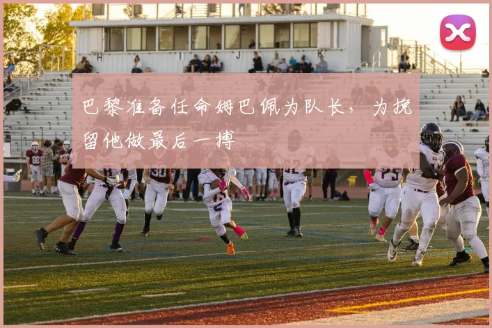 巴黎准备任命姆巴佩为队长，为挽留他做最后一搏