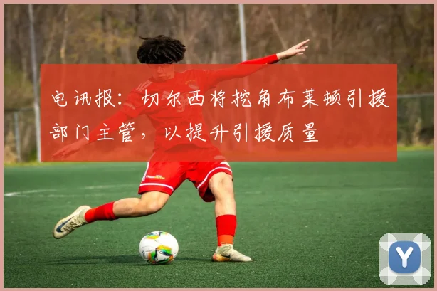 电讯报：切尔西将挖角布莱顿引援部门主管，以提升引援质量