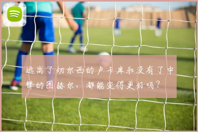 逃离了切尔西的卢卡库和没有了中锋的图赫尔，都能变得更好吗？