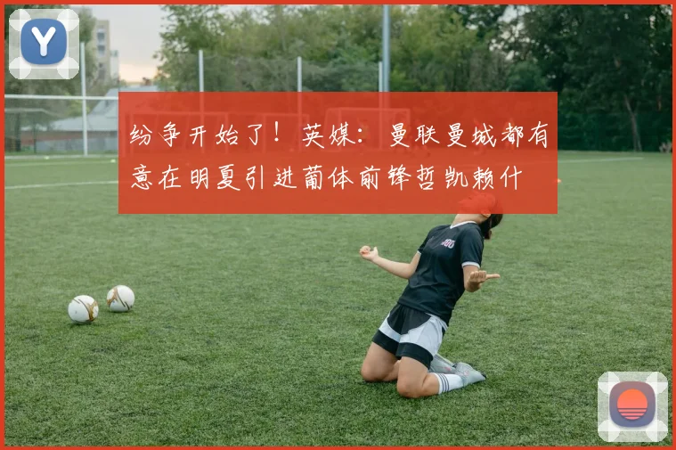 纷争开始了！英媒：曼联曼城都有意在明夏引进葡体前锋哲凯赖什
