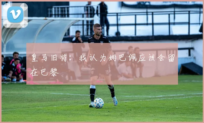 皇马旧将：我认为姆巴佩应该会留在巴黎
