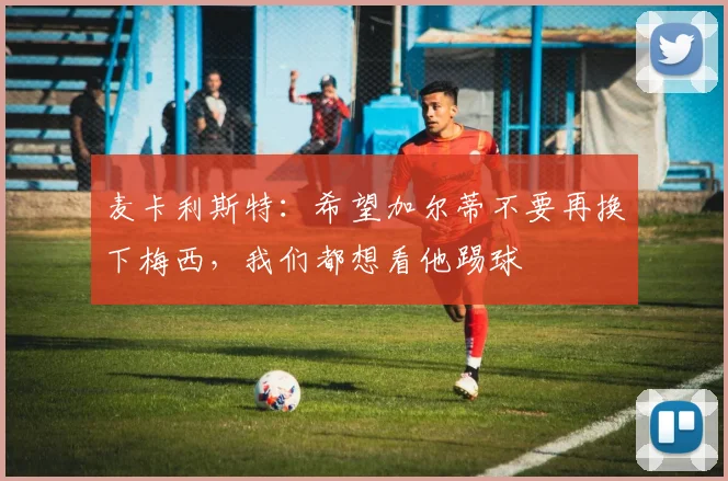 麦卡利斯特：希望加尔蒂不要再换下梅西，我们都想看他踢球
