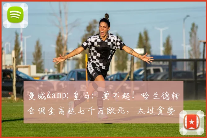 曼城&皇马：要不起！哈兰德转会佣金高达七千万欧元，太过贪婪了