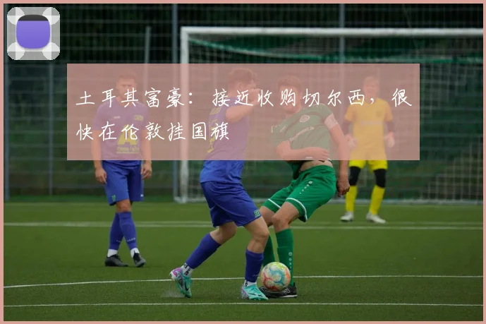 土耳其富豪：接近收购切尔西，很快在伦敦挂国旗