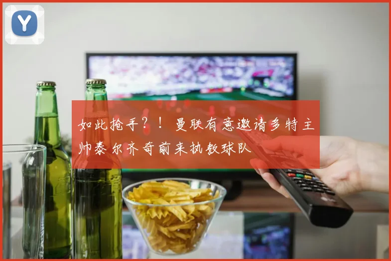 如此抢手？！曼联有意邀请多特主帅泰尔齐奇前来执教球队