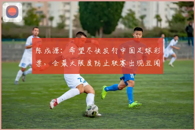 陈戌源：希望尽快发行中国足球彩票，会最大限度防止联赛出现丑闻